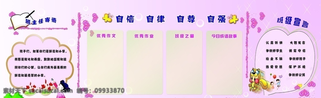 校園 班級 文化 墻 班主任寄語 自信 自律 自尊 自強 班級宣言 優(yōu)秀作業(yè) 優(yōu)秀作文 班級之最 今日成語故事 鮮花和小草 陽光和雨露 潤心田 青翠的小草 認真聽講 大膽發(fā)言 爭做好學生 誠實守信 拾金不昧 爭做好孩子 熱愛自然 保護環(huán)境 爭做好公民 文化藝術(shù) 傳統(tǒng)文化